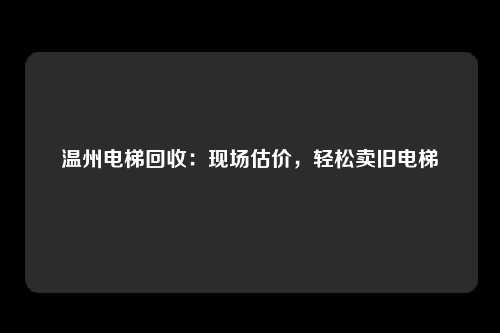 温州电梯回收：现场估价，轻松卖旧电梯