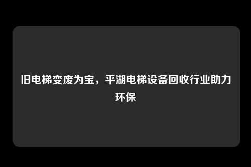 旧电梯变废为宝，平湖电梯设备回收行业助力环保