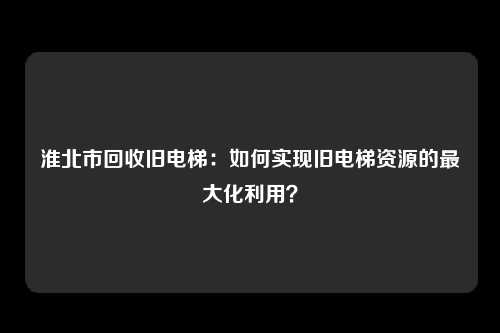 淮北市回收旧电梯：如何实现旧电梯资源的最大化利用？
