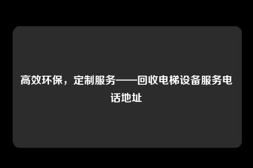 高效环保,定制服务——回收电梯设备服务电话地址