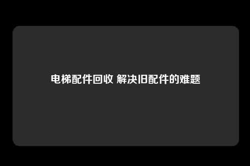 电梯配件回收 解决旧配件的难题