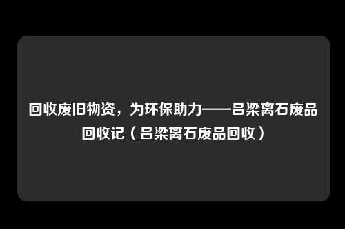回收废旧物资，为环保助力——吕梁离石废品回收记（吕梁离石废品回收）