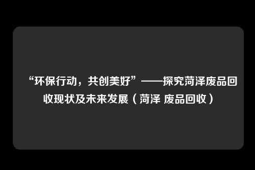 “环保行动，共创美好”——探究菏泽废品回收现状及未来发展（菏泽 废品回收）