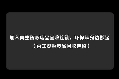 加入再生资源废品回收连锁，环保从身边做起（再生资源废品回收连锁）