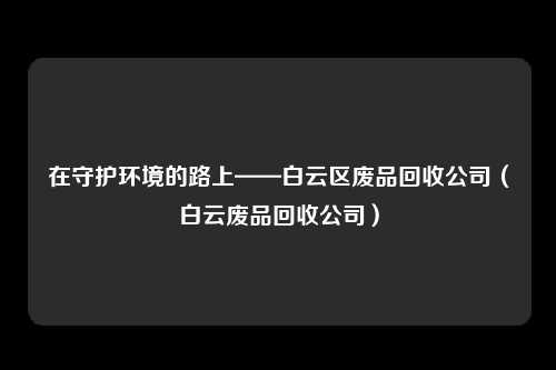 在守护环境的路上——白云区废品回收公司（白云废品回收公司）