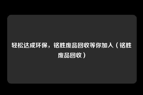轻松达成环保，铭胜废品回收等你加入（铭胜废品回收）
