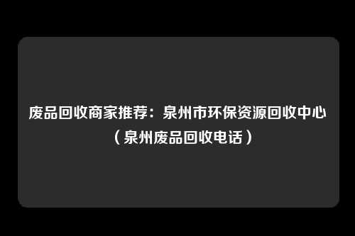 废品回收商家推荐：泉州市环保资源回收中心（泉州废品回收电话）