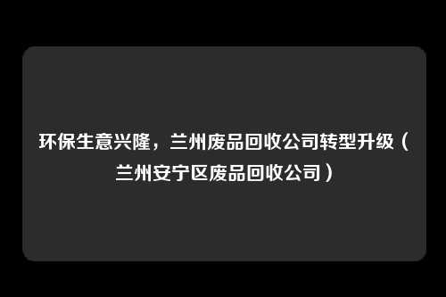 环保生意兴隆，兰州废品回收公司转型升级（兰州安宁区废品回收公司）