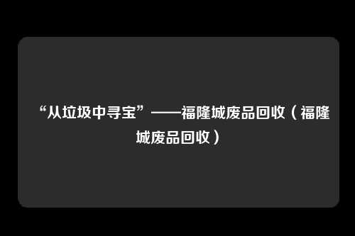 “从垃圾中寻宝”——福隆城废品回收（福隆城废品回收）
