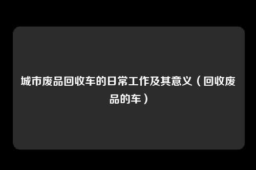 城市废品回收车的日常工作及其意义(回收废品的车)