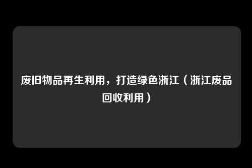 废旧物品再生利用，打造绿色浙江（浙江废品回收利用）