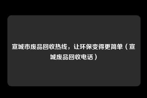 宣城市废品回收热线,让环保变得更简单(宣城废品回收电话)