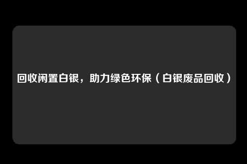 回收闲置白银，助力绿色环保（白银废品回收）