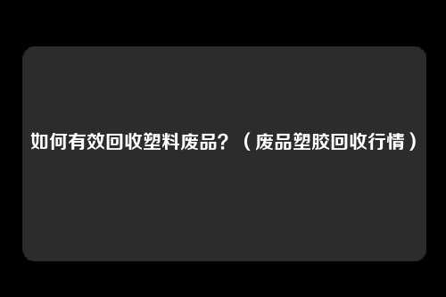 如何有效回收塑料废品？（废品塑胶回收行情）