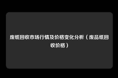 废纸回收市场行情及价格变化分析（废品纸回收价格）