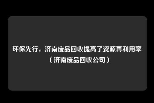 环保先行，济南废品回收提高了资源再利用率（济南废品回收公司）