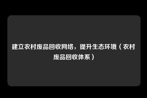 建立农村废品回收网络，提升生态环境（农村废品回收体系）