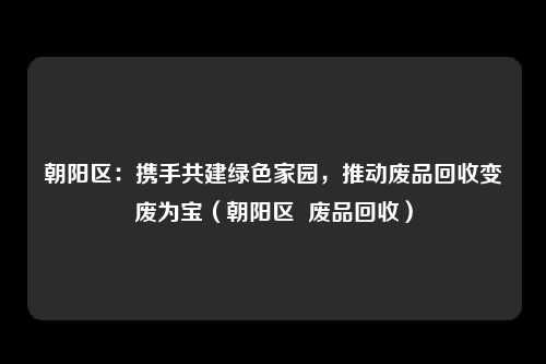 朝阳区：携手共建绿色家园，推动废品回收变废为宝（朝阳区  废品回收）