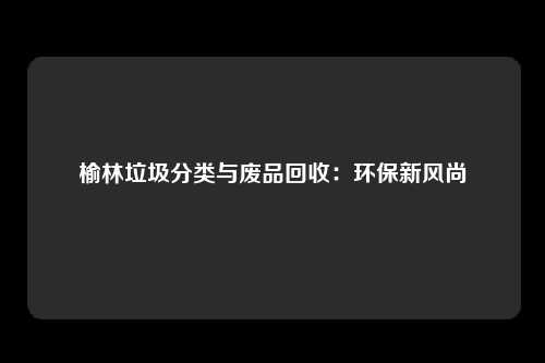 榆林垃圾分类与废品回收：环保新风尚