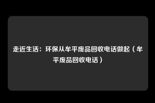 走近生活：环保从牟平废品回收电话做起（牟平废品回收电话）