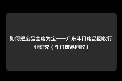 如何把废品变废为宝——广东斗门废品回收行业研究（斗门废品回收）
