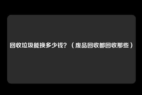 回收垃圾能换多少钱？（废品回收都回收那些）