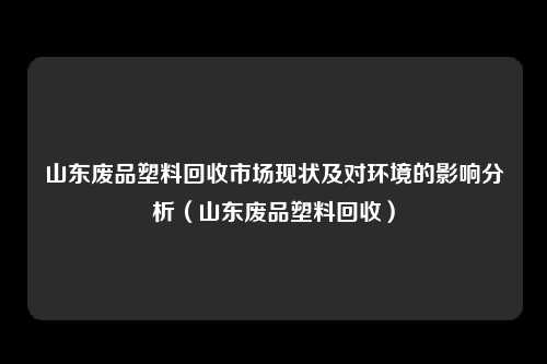 山东废品塑料回收市场现状及对环境的影响分析（山东废品塑料回收）