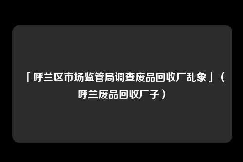「呼兰区市场监管局调查废品回收厂乱象」（呼兰废品回收厂子）