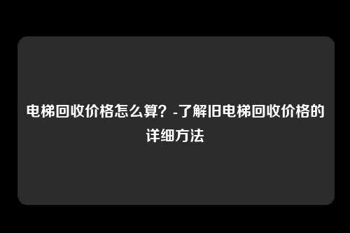 电梯回收价格怎么算？-了解旧电梯回收价格的详细方法