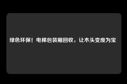 绿色环保!电梯包装厢回收,让木头变废为宝
