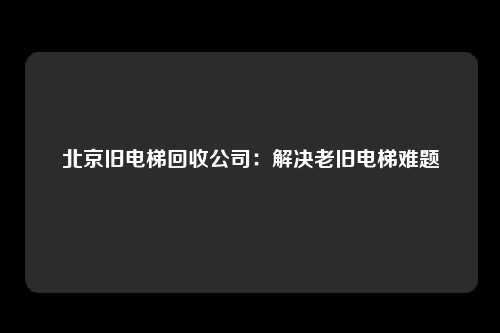 北京旧电梯回收公司：解决老旧电梯难题