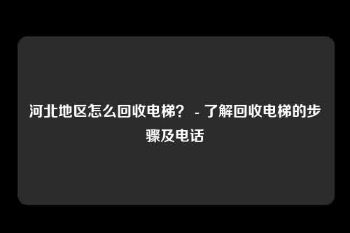 河北地区怎么回收电梯？ - 了解回收电梯的步骤及电话