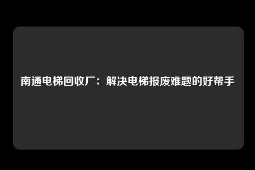 南通电梯回收厂：解决电梯报废难题的好帮手