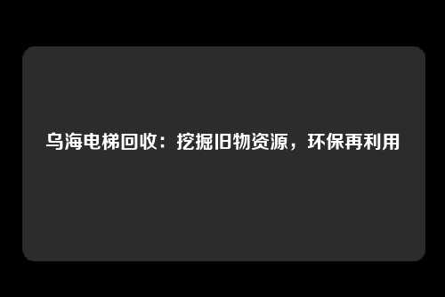 乌海电梯回收：挖掘旧物资源，环保再利用