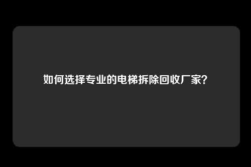 如何选择专业的电梯拆除回收厂家？