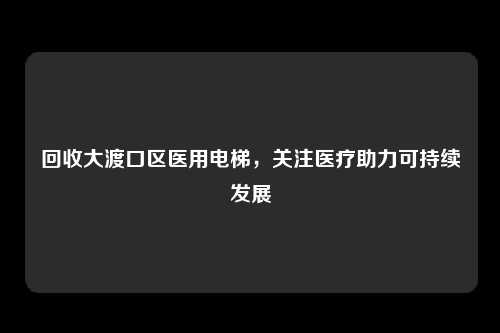 回收大渡口区医用电梯,关注医疗助力可持续发展