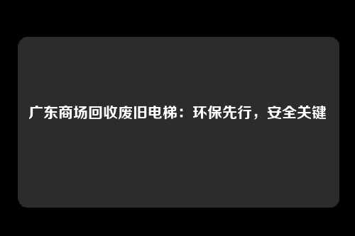 广东商场回收废旧电梯：环保先行，安全关键