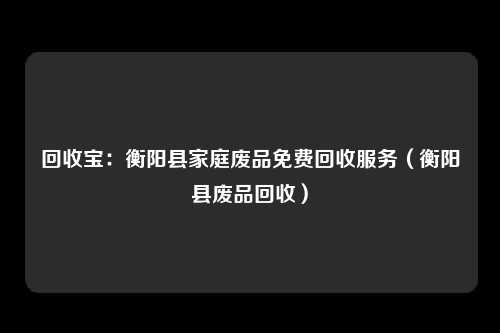 回收宝：衡阳县家庭废品免费回收服务（衡阳县废品回收）