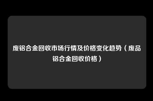 废铝合金回收市场行情及价格变化趋势（废品铝合金回收价格）