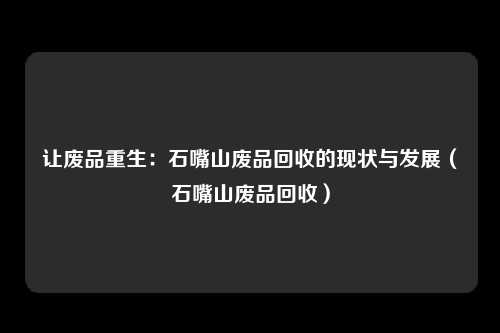 让废品重生：石嘴山废品回收的现状与发展（石嘴山废品回收）