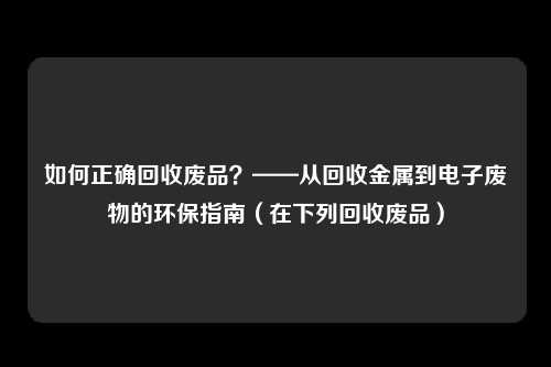 如何正确回收废品?——从回收金属到电子废物的环保指南(在下列回收废品)