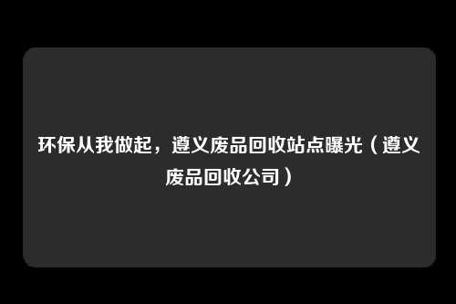 环保从我做起,遵义废品回收站点曝光(遵义废品回收公司)