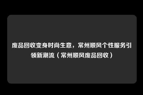 废品回收变身时尚生意,常州顺风个性服务引领新潮流(常州顺风废品回收)