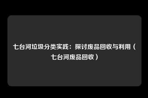 七台河垃圾分类实践：探讨废品回收与利用（七台河废品回收）