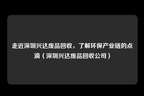 走近深圳兴达废品回收，了解环保产业链的点滴（深圳兴达废品回收公司）