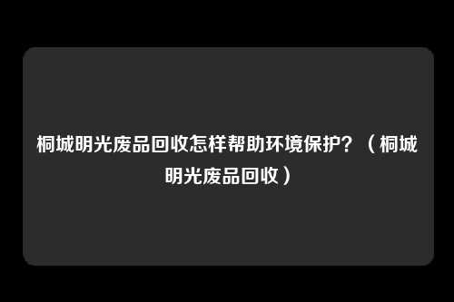 桐城明光废品回收怎样帮助环境保护?(桐城明光废品回收)