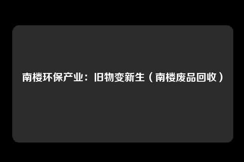 南楼环保产业：旧物变新生（南楼废品回收）