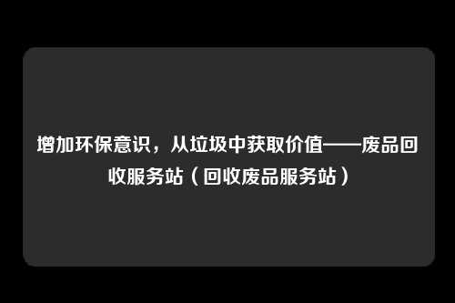 增加环保意识，从垃圾中获取价值——废品回收服务站（回收废品服务站）