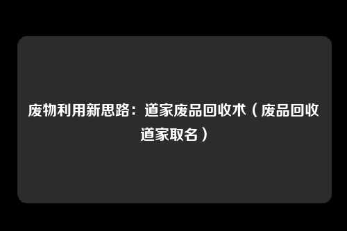 废物利用新思路：道家废品回收术（废品回收道家取名）