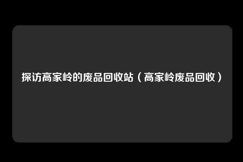 探访高家岭的废品回收站(高家岭废品回收)